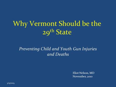 Why Vermont Should be the 29 th State Preventing Child and Youth Gun Injuries and Deaths 5/13/2015 Eliot Nelson, MD November, 2010.