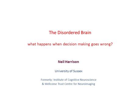 The Disordered Brain what happens when decision making goes wrong? Neil Harrison University of Sussex Formerly: Institute of Cognitive Neuroscience & Wellcome.