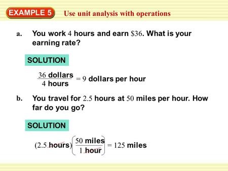 EXAMPLE 5 Use unit analysis with operations a. You work 4 hours and earn $36. What is your earning rate? SOLUTION 36 dollars 4 hours = 9 dollars per hour.
