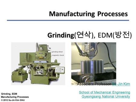 © 2012 Su-Jin Kim GNU Grinding, EDM Manufacturing Processes Grinding( 연삭 ), EDM Grinding( 연삭 ), EDM( 방전 ) Associate Professor Su-Jin KimSu-Jin Kim School.