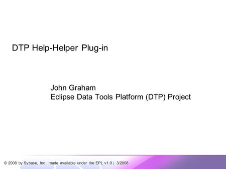 © 2008 by Sybase, Inc.; made available under the EPL v1.0 | 3/2008 DTP Help-Helper Plug-in John Graham Eclipse Data Tools Platform (DTP) Project.