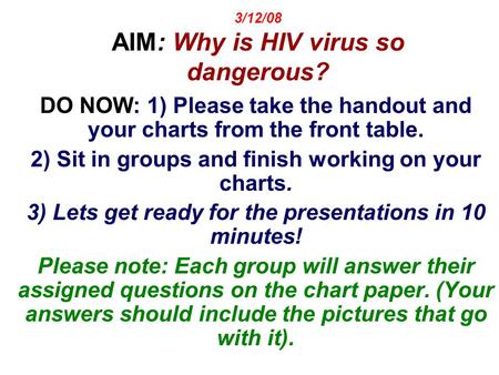 3/12/08 AIM: Why is HIV virus so dangerous? DO NOW: 1) Please take the handout and your charts from the front table. 2) Sit in groups and finish working.