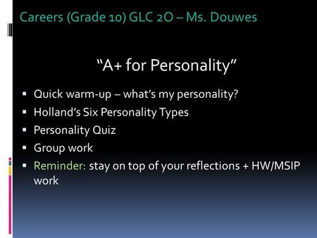 Careers (Grade 10) GLC 2O – Ms. Douwes “A+ for Personality”  Quick warm-up – what’s my personality?  Holland’s Six Personality Types  Personality Quiz.