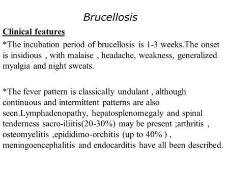 Brucellosis Clinical features *The incubation period of brucellosis is 1-3 weeks.The onset is insidious, with malaise, headache, weakness, generalized.
