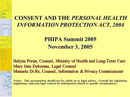 CONSENT AND THE PERSONAL HEALTH INFORMATION PROTECTION ACT, 2004 PHIPA Summit 2005 November 3, 2005 Halyna Perun, Counsel, Ministry of Health and Long-Term.