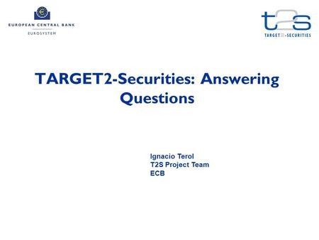 TARGET2-Securities: Answering Questions Ignacio Terol T2S Project Team ECB.