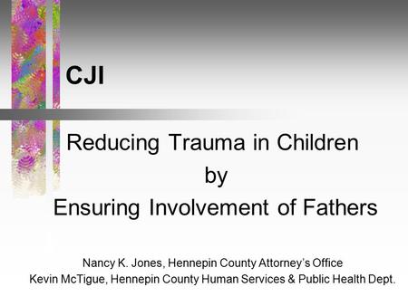CJI Reducing Trauma in Children by Ensuring Involvement of Fathers Nancy K. Jones, Hennepin County Attorney’s Office Kevin McTigue, Hennepin County Human.