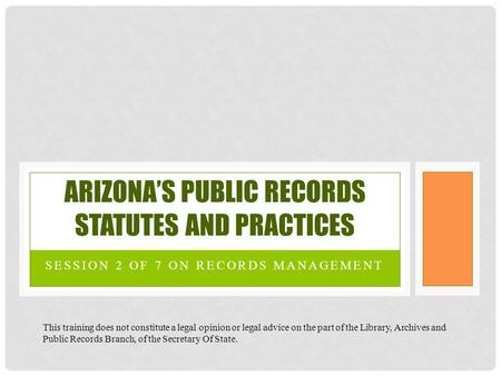 SESSION 2 OF 7 ON RECORDS MANAGEMENT ARIZONA’S PUBLIC RECORDS STATUTES AND PRACTICES This training does not constitute a legal opinion or legal advice.