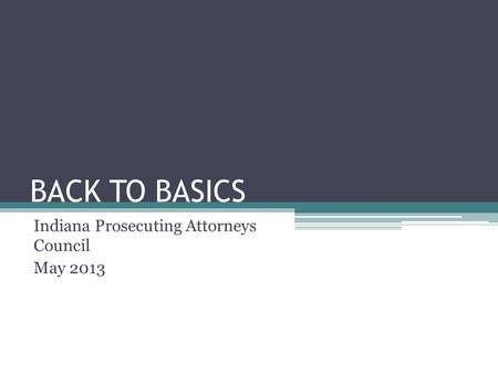 BACK TO BASICS Indiana Prosecuting Attorneys Council May 2013.