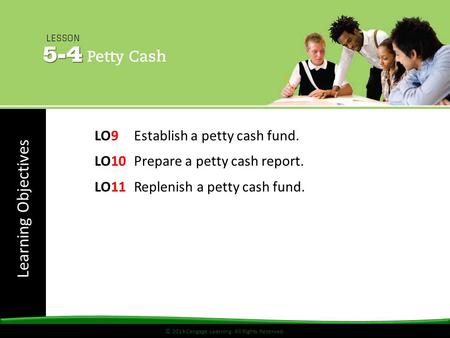 Learning Objectives © 2014 Cengage Learning. All Rights Reserved. LO9 Establish a petty cash fund. LO10 Prepare a petty cash report. LO11 Replenish a petty.