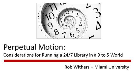 Perpetual Motion: Considerations for Running a 24/7 Library in a 9 to 5 World Rob Withers – Miami University.