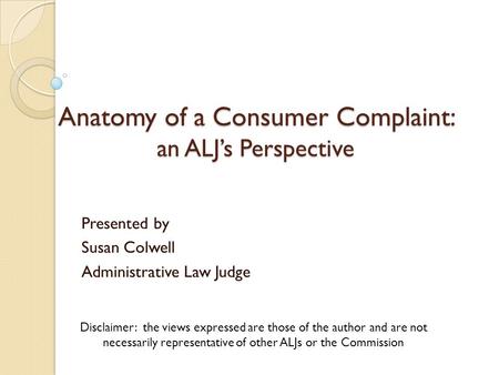 Anatomy of a Consumer Complaint: an ALJ’s Perspective Presented by Susan Colwell Administrative Law Judge Disclaimer: the views expressed are those of.