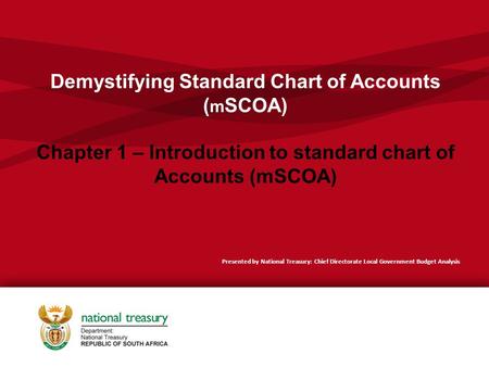 Demystifying Standard Chart of Accounts (mSCOA) Chapter 1 – Introduction to standard chart of Accounts (mSCOA) Presented by National Treasury: Chief Directorate.