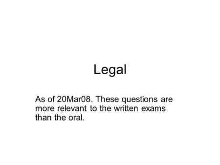 Legal As of 20Mar08. These questions are more relevant to the written exams than the oral.