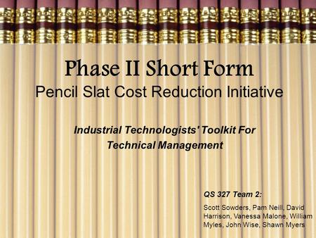 Phase II Short Form Pencil Slat Cost Reduction Initiative Industrial Technologists' Toolkit For Technical Management QS 327 Team 2: Scott Sowders, Pam.