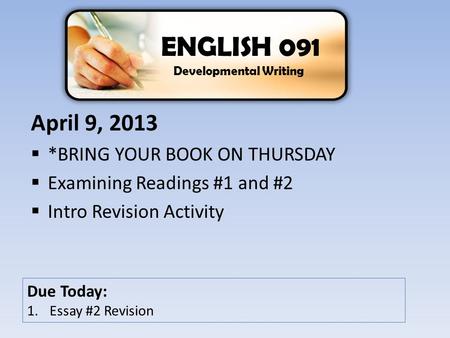 April 9, 2013  *BRING YOUR BOOK ON THURSDAY  Examining Readings #1 and #2  Intro Revision Activity ENGLISH 091 Developmental Writing Due Today: 1.Essay.