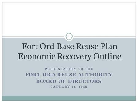 PRESENTATION TO THE FORT ORD REUSE AUTHORITY BOARD OF DIRECTORS JANUARY 11, 2013 Fort Ord Base Reuse Plan Economic Recovery Outline.