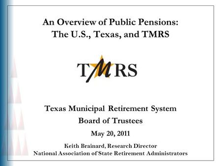 An Overview of Public Pensions: The U.S., Texas, and TMRS Texas Municipal Retirement System Board of Trustees May 20, 2011 Keith Brainard, Research Director.