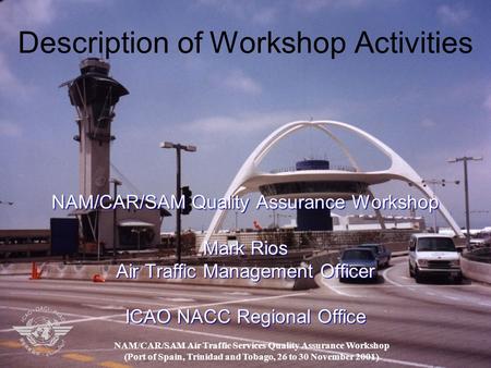 Description of Workshop Activities NAM/CAR/SAM Quality Assurance Workshop Mark Rios Air Traffic Management Officer ICAO NACC Regional Office NAM/CAR/SAM.