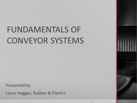 FUNDAMENTALS OF CONVEYOR SYSTEMS Presented by: Laura Hoggan, Rubber & Plastics.