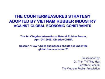 THE COUNTERMEASURES STRATEGY ADOPTED BY VIETNAM RUBBER INDUSTRY AGAINST GLOBAL ECONOMIC CONSTRAINTS Presentation by Dr. Tran Thi Thuy Hoa Secretary General.