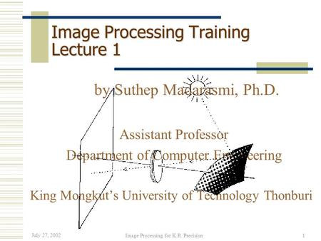 July 27, 2002 Image Processing for K.R. Precision1 Image Processing Training Lecture 1 by Suthep Madarasmi, Ph.D. Assistant Professor Department of Computer.