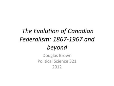 The Evolution of Canadian Federalism: 1867-1967 and beyond Douglas Brown Political Science 321 2012.