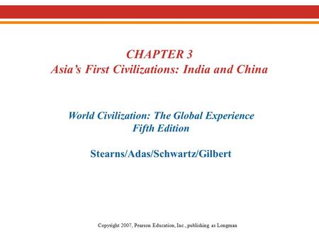 CHAPTER 3 Asia’s First Civilizations: India and China World Civilization: The Global Experience Fifth Edition Stearns/Adas/Schwartz/Gilbert Copyright 2007,