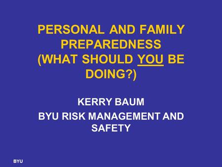BYU PERSONAL AND FAMILY PREPAREDNESS (WHAT SHOULD YOU BE DOING?) KERRY BAUM BYU RISK MANAGEMENT AND SAFETY.