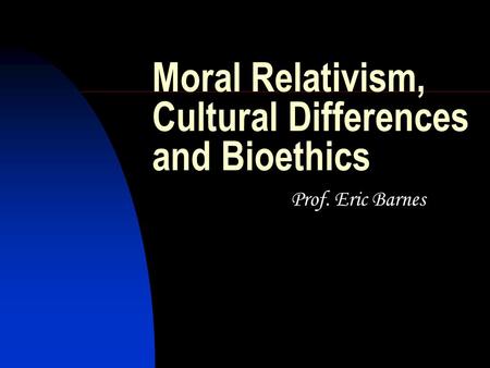 Moral Relativism, Cultural Differences and Bioethics Prof. Eric Barnes.