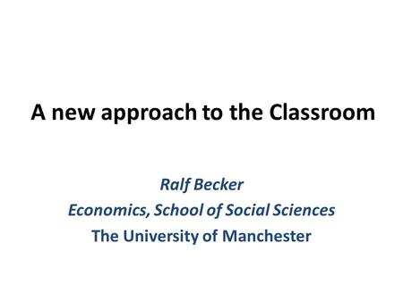 A new approach to the Classroom Ralf Becker Economics, School of Social Sciences The University of Manchester.