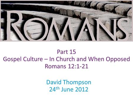 David Thompson 24 th June 2012 Part 15 Gospel Culture – In Church and When Opposed Romans 12:1-21.
