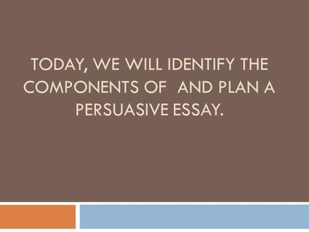 TODAY, WE WILL IDENTIFY THE COMPONENTS OF AND PLAN A PERSUASIVE ESSAY.
