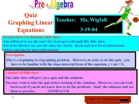 1 Teacher: Ms. Wigfall 3-19-04 Quiz Graphing Linear Equations Contents of Slide show This slide show will give you a quiz and the solutions. You may want.