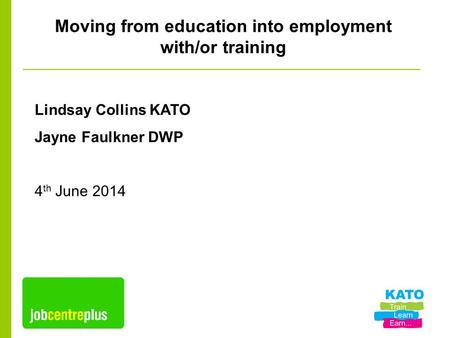Moving from education into employment with/or training Lindsay Collins KATO Jayne Faulkner DWP 4 th June 2014.