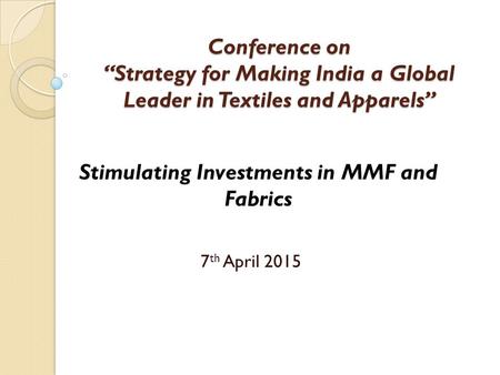 Conference on “Strategy for Making India a Global Leader in Textiles and Apparels” 7 th April 2015 Stimulating Investments in MMF and Fabrics.