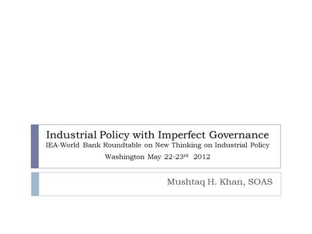 Industrial Policy with Imperfect Governance IEA-World Bank Roundtable on New Thinking on Industrial Policy Washington May 22-23 rd 2012 Mushtaq H. Khan,