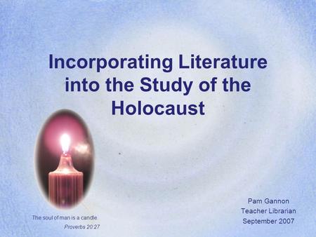 Incorporating Literature into the Study of the Holocaust Pam Gannon Teacher Librarian September 2007 The soul of man is a candle. Proverbs 20:27.