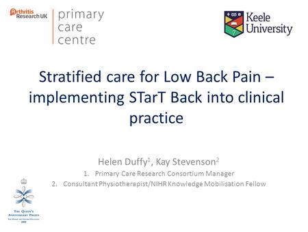 Stratified care for Low Back Pain – implementing STarT Back into clinical practice Helen Duffy 1, Kay Stevenson 2 1.Primary Care Research Consortium Manager.