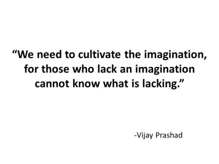 “We need to cultivate the imagination, for those who lack an imagination cannot know what is lacking.” -Vijay Prashad.
