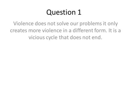 Question 1 Violence does not solve our problems it only creates more violence in a different form. It is a vicious cycle that does not end.