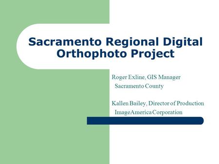 Sacramento Regional Digital Orthophoto Project Roger Exline, GIS Manager Sacramento County Kallen Bailey, Director of Production ImageAmerica Corporation.