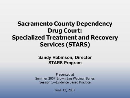 Sacramento County Dependency Drug Court: Specialized Treatment and Recovery Services (STARS) Sandy Robinson, Director STARS Program Presented at Summer.