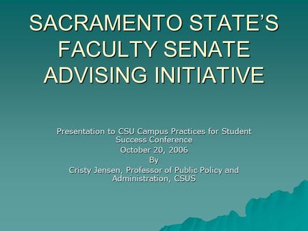 SACRAMENTO STATE’S FACULTY SENATE ADVISING INITIATIVE Presentation to CSU Campus Practices for Student Success Conference October 20, 2006 By Cristy Jensen,