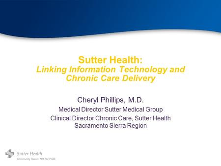 Sutter Health: Linking Information Technology and Chronic Care Delivery Cheryl Phillips, M.D. Medical Director Sutter Medical Group Clinical Director Chronic.
