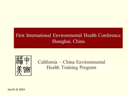April 6 -8, 2004 First International Environmental Health Conference Shanghai, China California – China Environmental Health Training Program.