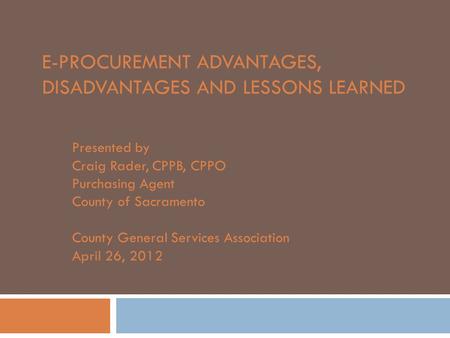 E-PROCUREMENT ADVANTAGES, DISADVANTAGES AND LESSONS LEARNED Presented by Craig Rader, CPPB, CPPO Purchasing Agent County of Sacramento County General Services.