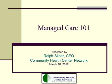 1 Managed Care 101 Presented by Ralph Silber, CEO Community Health Center Network March 16, 2012.
