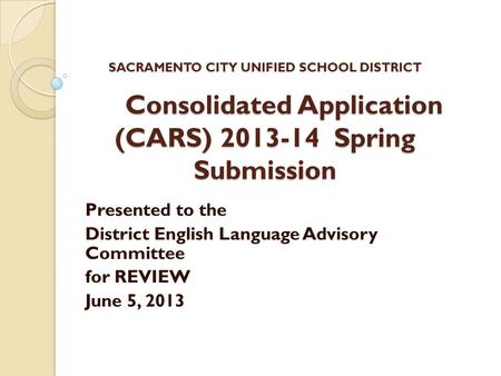 SACRAMENTO CITY UNIFIED SCHOOL DISTRICT Consolidated Application (CARS) 2013-14 Spring Submission Presented to the District English Language Advisory Committee.