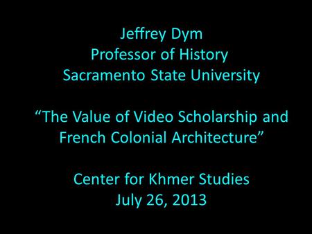 Jeffrey Dym Professor of History Sacramento State University “The Value of Video Scholarship and French Colonial Architecture” Center for Khmer Studies.